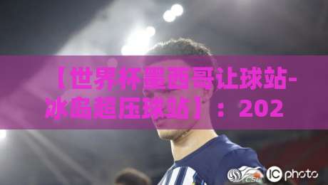 【世界杯墨西哥让球站-冰岛超压球站】:2026年赛事盘口深度解析与投注策略