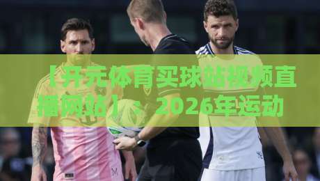 【开元体育买球站视频直播网站】:2026年运动迷的真实体验与避坑指南 【开元体育买球站视频直播网站】:2026年运动迷的真实体验与避坑指南