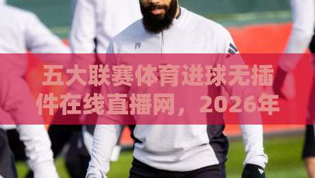 五大联赛体育进球无插件在线直播网,2026年观赛新体验(五大联赛体育进球无插件在线直播网)你还没试过? 五大联赛体育进球无插件在线直播网,2026年观赛新体验(五大联赛体育进球无插件在线直播网)你还没试过?