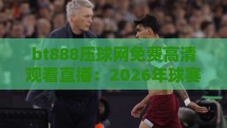 bt888压球网免费高清观看直播:2026年球赛新玩法,错过你就亏大了 bt888压球网免费高清观看直播:2026年球赛新玩法,错过你就亏大了