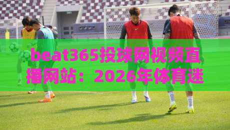 beat365投球网视频直播网站:2026年体育迷必备的观赛指南 beat365投球网视频直播网站:2026年体育迷必备的观赛指南