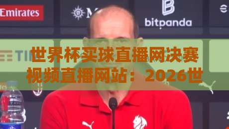世界杯买球直播网决赛视频直播网站:2026世界杯决赛观看指南与避坑建议 世界杯买球直播网决赛视频直播网站:2026世界杯决赛观看指南与避坑建议
