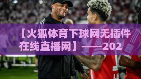 【火狐体育下球网无插件在线直播网】——2026年体育迷的免费高清观赛神器 【火狐体育下球网无插件在线直播网】——2026年体育迷的免费高清观赛神器