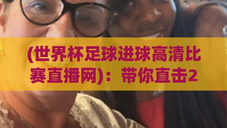 (世界杯足球进球高清比赛直播网)：带你直击2026年巅峰对决的每一秒【世界杯足球进球高清比赛直播网】内行人才懂的观赛门道