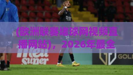 (欧洲联赛堵球网视频直播网站)，2026年最全观赛指南来了！