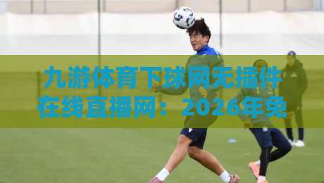 九游体育下球网无插件在线直播网：2026年免费高清观赛新选择，实测体验如何？