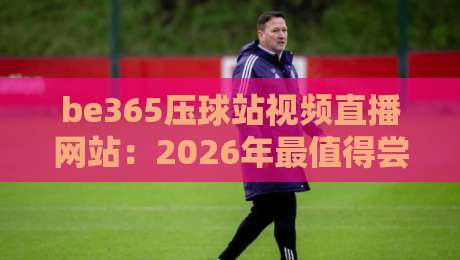 be365压球站视频直播网站：2026年最值得尝试的观赛平台？【be365压球站视频直播网站】实测体验分享