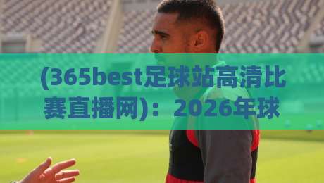 (365best足球站高清比赛直播网)：2026年球迷必备的高清观赛新选择