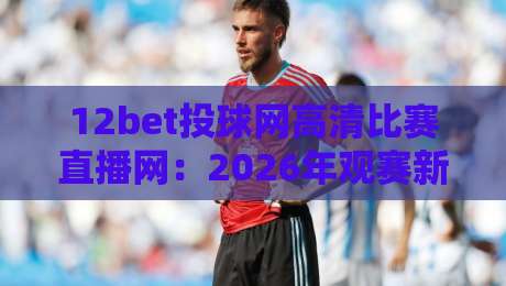 12bet投球网高清比赛直播网：2026年观赛新体验！【12bet投球网】带你畅享赛事