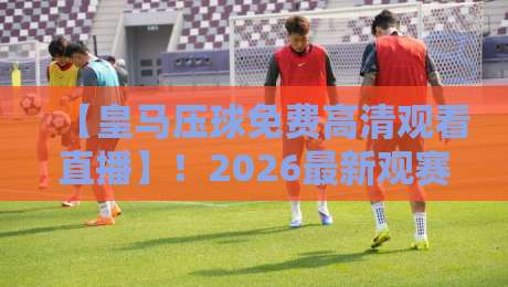 【皇马压球免费高清观看直播】！2026最新观赛指南与平台推荐