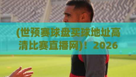 (世预赛球盘买球地址高清比赛直播网)！2026年世预赛，教你一眼识别正规直播平台，远离陷阱