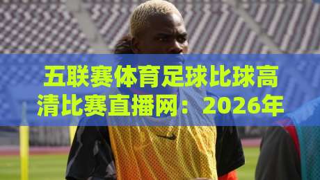 五联赛体育足球比球高清比赛直播网：2026年球迷们该怎么选？