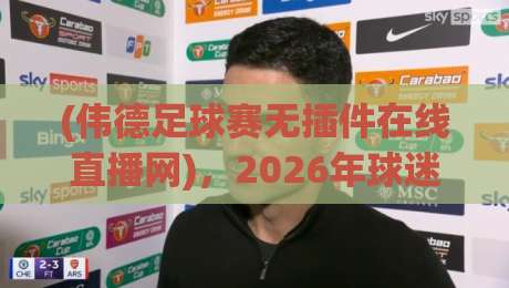 (伟德足球赛无插件在线直播网)，2026年球迷的终极看球神器