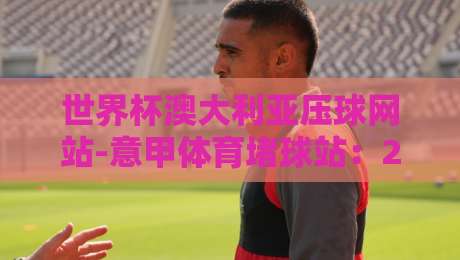 世界杯澳大利亚压球网站-意甲体育堵球站:2026年球迷必看的避坑指南