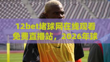 12bet堵球网在线观看免费直播站，2026年球迷必收的观赛新姿势
