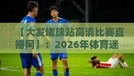 【大发堵球站高清比赛直播网】：2026年体育迷必备的观赛神器，你还没试过？