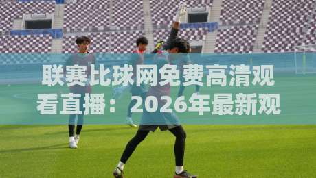 联赛比球网免费高清观看直播：2026年最新观赛攻略，高清流畅不等待