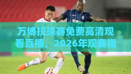 万博投球赛免费高清观看直播,2026年观赛指南与隐藏玩法 万博投球赛免费高清观看直播,2026年观赛指南与隐藏玩法