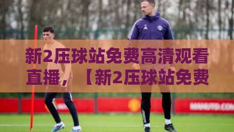 新2压球站免费高清观看直播,【新2压球站免费高清观看直播】2026年最佳观赛指南 新2压球站免费高清观看直播,【新2压球站免费高清观看直播】2026年最佳观赛指南