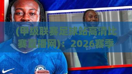(甲级联赛足球站高清比赛直播网)：2026赛季观赛指南与实用技巧