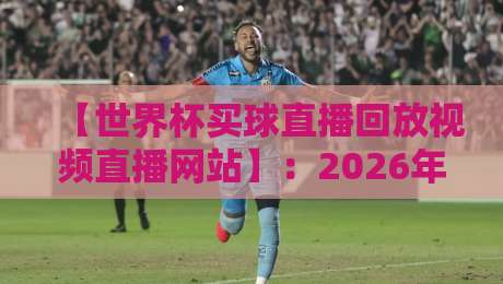 【世界杯买球直播回放视频直播网站】：2026年观赛必备指南