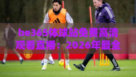 be365体球站免费高清观看直播：2026年最全观赛指南与隐藏玩法