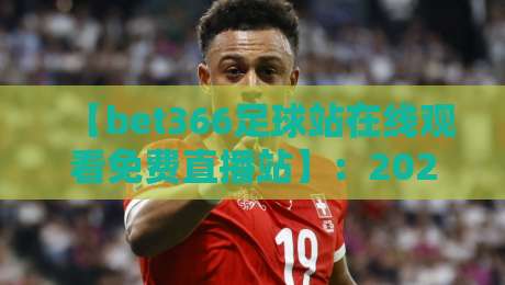 【bet366足球站在线观看免费直播站】：2026年球迷必备观赛神器深度测评
