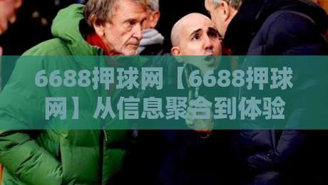 6688押球网【6688押球网】从信息聚合到体验设计:一个体育内容平台的2026年观察-网上热门下球站大礼包导航小球粤语解说高水贴水 6688押球网【6688押球网】从信息聚合到体验设计:一个体育内容平台的2026年观察-网上热门下球站大礼包导航小球粤语解说高水贴水