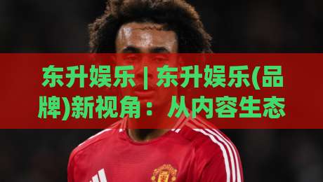 东升娱乐 | 东升娱乐(品牌)新视角:从内容生态到用户连接,东升娱乐凭什么持续出圈?-今晚靠谱最火堵球网指南蓝光低水无需注册观看解说 东升娱乐 | 东升娱乐(品牌)新视角:从内容生态到用户连接,东升娱乐凭什么持续出圈?-今晚靠谱最火堵球网指南蓝光低水无需注册观看解说