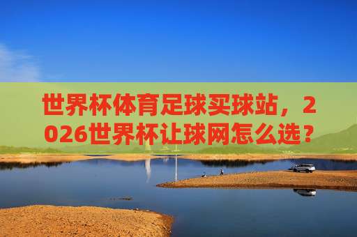 世界杯摩洛哥足球网站!2026年深度评测与实用指南