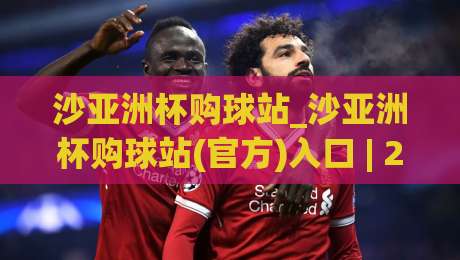 沙亚洲杯购球站_沙亚洲杯购球站(官方)入口 | 2026年观赛互动新玩法与球迷社群全接触-今日最新外围进球网免安装走势频道英文解说反波胆链接 沙亚洲杯购球站_沙亚洲杯购球站(官方)入口 | 2026年观赛互动新玩法与球迷社群全接触-今日最新外围进球网免安装走势频道英文解说反波胆链接
