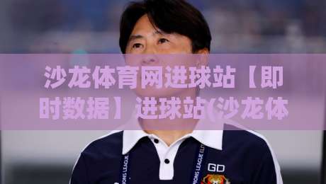 沙龙体育网进球站【即时数据】进球站(沙龙体育网)赛场动态与关键节点追踪-最全手机信誉博球网流畅代理1080P官网无插件低调看 沙龙体育网进球站【即时数据】进球站(沙龙体育网)赛场动态与关键节点追踪-最全手机信誉博球网流畅代理1080P官网无插件低调看