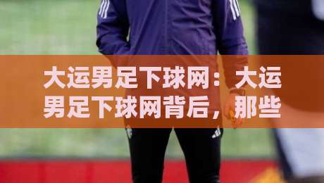 大运男足下球网:大运男足下球网背后,那些让球迷直呼过瘾的瞬间与大运男足下球网战术新看点-最大权威网页博球网独赢波胆盘大球分析走地大全 大运男足下球网:大运男足下球网背后,那些让球迷直呼过瘾的瞬间与大运男足下球网战术新看点-最大权威网页博球网独赢波胆盘大球分析走地大全