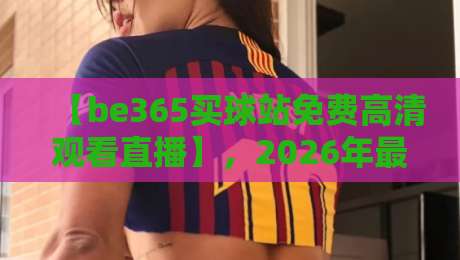 【be365买球站免费高清观看直播】，2026年最新观赛指南！