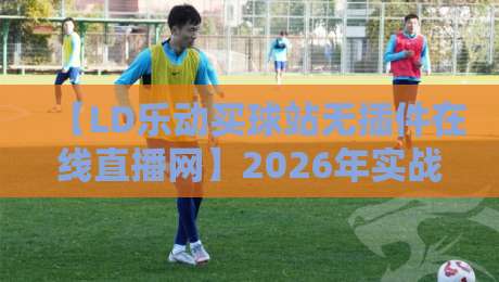 【LD乐动买球站无插件在线直播网】2026年实战测评：流畅度与资源覆盖全解析