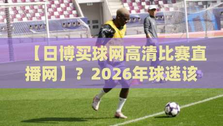 【日博买球网高清比赛直播网】?2026年球迷该怎么选平台! 【日博买球网高清比赛直播网】?2026年球迷该怎么选平台!