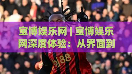 宝博娱乐网 | 宝博娱乐网深度体验：从界面到交互，2026年数字娱乐平台的新思考-线上十大最稳投球网在线观看初盘全场回放投屏赛程投注