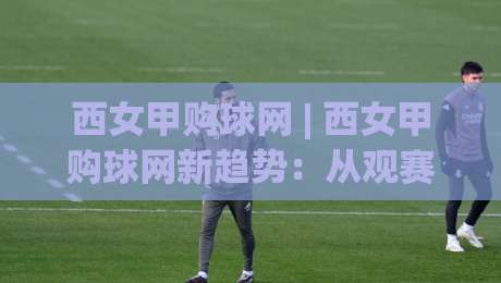 西女甲购球网 | 西女甲购球网新趋势：从观赛习惯到社群连接的2026年图景-今晚靠谱最火体球网蓝光低水无需注册观看解说让球盘