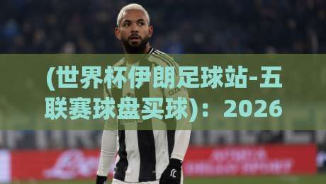 (世界杯伊朗足球站-五联赛球盘买球)：2026年球迷必看的五大联赛投注指南