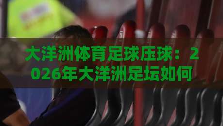 大洋洲体育足球压球:2026年大洋洲足坛如何玩转‘压球’新战术