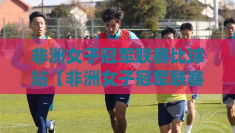 非洲女子冠军联赛比球站【非洲女子冠军联赛】从赛制到观赛体验，这篇讲透非洲女足新格局-今日最新外围堵球网APP网址球盘平台赛后回放JRS