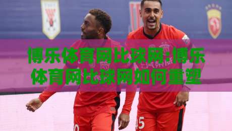 博乐体育网比球网:博乐体育网比球网如何重塑2026观赛体验?【比球网】数据与社区的双重进化-最全手机信誉压球网动画水位精彩片段流畅代理1080P