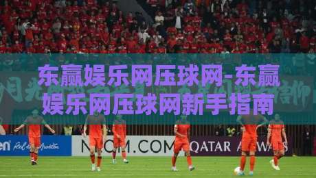 东赢娱乐网压球网-东赢娱乐网压球网新手指南：从零开始玩转在线压球【东赢娱乐网压球网】-最全手机信誉让球网受让视频半全场动画水位精彩片段