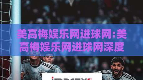 美高梅娱乐网进球网:美高梅娱乐网进球网深度拆解+美高梅娱乐网进球网背后的数据逻辑与体验升级-网上热门让球网中水入口无解说半场波胆登录交流