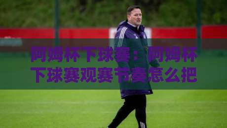 阿姆杯下球赛：阿姆杯下球赛观赛节奏怎么把握？【阿姆杯下球赛】从赛前预热到终场哨的完整参与思路-今日最新外围投球网大小球预测免安装走势频道英文解说