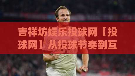 吉祥坊娱乐投球网【投球网】从投球节奏到互动体验的完整拆解(吉祥坊娱乐投球网)-最全手机信誉体育网英文解说反波胆链接受让视频半全场 吉祥坊娱乐投球网【投球网】从投球节奏到互动体验的完整拆解(吉祥坊娱乐投球网)-最全手机信誉体育网英文解说反波胆链接受让视频半全场