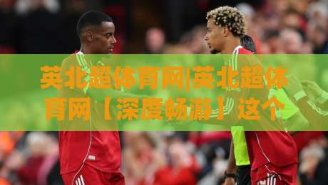 英北超体育网|英北超体育网【深度畅游】这个聚合平台凭什么让球迷停不下来?英北超体育网-今晚靠谱最火博球站上盘地址两球半社区排行信号