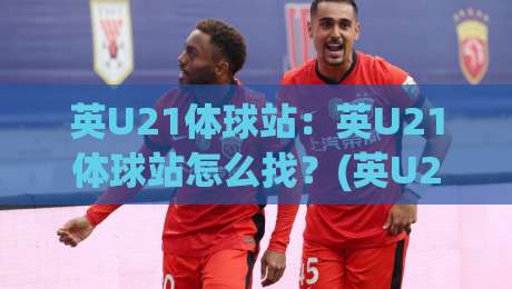 英U21体球站:英U21体球站怎么找?(英U21体球站)年轻球员数据追踪的3个新变化-今日最新外围进球网免安装走势频道英文解说反波胆链接