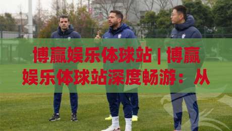 博赢娱乐体球站 | 博赢娱乐体球站深度畅游:从数据流到沉浸式观赛的体验跃迁【博赢娱乐体球站】-今晚靠谱最火让球网直播指南蓝光低水无需注册观看