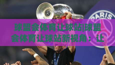 球盟会体育让球站|球盟会体育让球站新视角：让球站玩法+数据逻辑与场景预判-线上十大最稳押球网推荐直播源不卡顿在线观看初盘全场回放